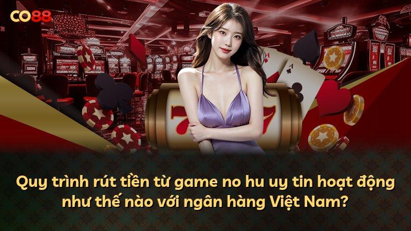 Quy trình rút tiền từ game no hu uy tin hoạt động như thế nào với ngân hàng Việt Nam?